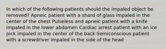 In which of the following patients should the impaled object be removed? Apneic patient with a shard of glass impaled in the center of the chest Pulseless and apneic patient with a knife impaled in the lower abdomen Cardiac arrest patient with an ice pick impaled in the center of the back Semiconscious patient with a screwdriver impaled in the side of the head