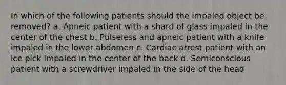 In which of the following patients should the impaled object be removed? a. Apneic patient with a shard of glass impaled in the center of the chest b. Pulseless and apneic patient with a knife impaled in the lower abdomen c. Cardiac arrest patient with an ice pick impaled in the center of the back d. Semiconscious patient with a screwdriver impaled in the side of the head