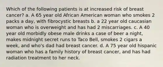 Which of the following patients is at increased risk of breast cancer? a. A 65 year old African American woman who smokes 2 packs a day, with fibrocystic breasts b. a 22 year old caucasian woman who is overweight and has had 2 miscarriages. c. A 40 year old morbidly obese male drinks a case of beer a night, makes midnight secret runs to Taco Bell, smokes 2 cigars a week, and who's dad had breast cancer. d. A 75 year old hispanic woman who has a family history of breast cancer, and has had radiation treatment to her neck.