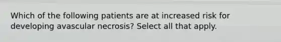 Which of the following patients are at increased risk for developing avascular necrosis? Select all that apply.