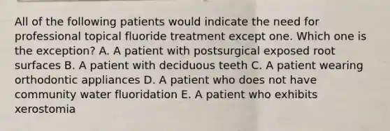 All of the following patients would indicate the need for professional topical fluoride treatment except one. Which one is the exception? A. A patient with postsurgical exposed root surfaces B. A patient with deciduous teeth C. A patient wearing orthodontic appliances D. A patient who does not have community water fluoridation E. A patient who exhibits xerostomia