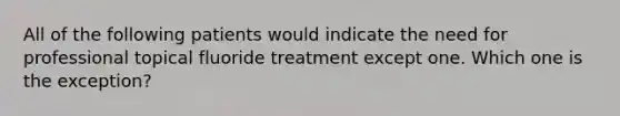 All of the following patients would indicate the need for professional topical fluoride treatment except one. Which one is the exception?