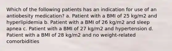 Which of the following patients has an indication for use of an antiobesity medication? a. Patient with a BMI of 25 kg/m2 and hyperlipidemia b. Patient with a BMI of 26 kg/m2 and sleep apnea c. Patient with a BMI of 27 kg/m2 and hypertension d. Patient with a BMI of 28 kg/m2 and no weight-related comorbidities