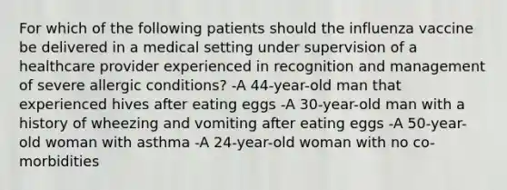 For which of the following patients should the influenza vaccine be delivered in a medical setting under supervision of a healthcare provider experienced in recognition and management of severe allergic conditions? -A 44-year-old man that experienced hives after eating eggs -A 30-year-old man with a history of wheezing and vomiting after eating eggs -A 50-year-old woman with asthma -A 24-year-old woman with no co-morbidities