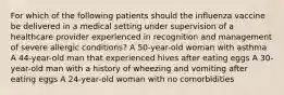 For which of the following patients should the influenza vaccine be delivered in a medical setting under supervision of a healthcare provider experienced in recognition and management of severe allergic conditions? A 50-year-old woman with asthma A 44-year-old man that experienced hives after eating eggs A 30-year-old man with a history of wheezing and vomiting after eating eggs A 24-year-old woman with no comorbidities