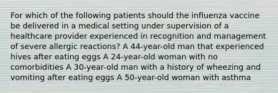 For which of the following patients should the influenza vaccine be delivered in a medical setting under supervision of a healthcare provider experienced in recognition and management of severe allergic reactions? A 44-year-old man that experienced hives after eating eggs A 24-year-old woman with no comorbidities A 30-year-old man with a history of wheezing and vomiting after eating eggs A 50-year-old woman with asthma