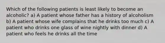 Which of the following patients is least likely to become an alcoholic? a) A patient whose father has a history of alcoholism b) A patient whose wife complains that he drinks too much c) A patient who drinks one glass of wine nightly with dinner d) A patient who feels he drinks all the time