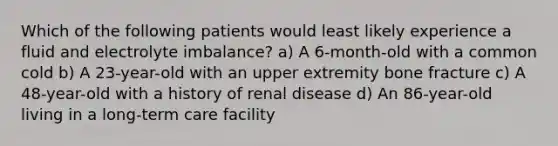 Which of the following patients would least likely experience a fluid and electrolyte imbalance? a) A 6-month-old with a common cold b) A 23-year-old with an upper extremity bone fracture c) A 48-year-old with a history of renal disease d) An 86-year-old living in a long-term care facility