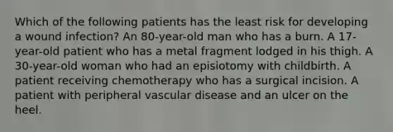 Which of the following patients has the least risk for developing a wound infection? An 80-year-old man who has a burn. A 17-year-old patient who has a metal fragment lodged in his thigh. A 30-year-old woman who had an episiotomy with childbirth. A patient receiving chemotherapy who has a surgical incision. A patient with peripheral vascular disease and an ulcer on the heel.