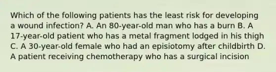 Which of the following patients has the least risk for developing a wound infection? A. An 80-year-old man who has a burn B. A 17-year-old patient who has a metal fragment lodged in his thigh C. A 30-year-old female who had an episiotomy after childbirth D. A patient receiving chemotherapy who has a surgical incision