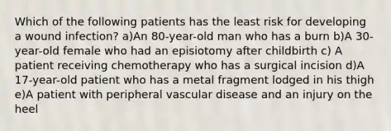 Which of the following patients has the least risk for developing a wound infection? a)An 80-year-old man who has a burn b)A 30-year-old female who had an episiotomy after childbirth c) A patient receiving chemotherapy who has a surgical incision d)A 17-year-old patient who has a metal fragment lodged in his thigh e)A patient with peripheral vascular disease and an injury on the heel