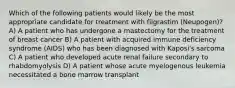 Which of the following patients would likely be the most appropriate candidate for treatment with filgrastim (Neupogen)? A) A patient who has undergone a mastectomy for the treatment of breast cancer B) A patient with acquired immune deficiency syndrome (AIDS) who has been diagnosed with Kaposi's sarcoma C) A patient who developed acute renal failure secondary to rhabdomyolysis D) A patient whose acute myelogenous leukemia necessitated a bone marrow transplant