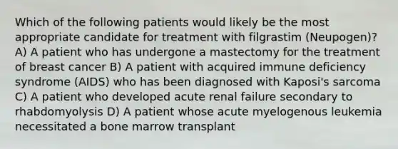 Which of the following patients would likely be the most appropriate candidate for treatment with filgrastim (Neupogen)? A) A patient who has undergone a mastectomy for the treatment of breast cancer B) A patient with acquired immune deficiency syndrome (AIDS) who has been diagnosed with Kaposi's sarcoma C) A patient who developed acute renal failure secondary to rhabdomyolysis D) A patient whose acute myelogenous leukemia necessitated a bone marrow transplant