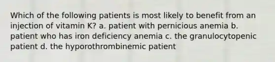 Which of the following patients is most likely to benefit from an injection of vitamin K? a. patient with pernicious anemia b. patient who has iron deficiency anemia c. the granulocytopenic patient d. the hyporothrombinemic patient