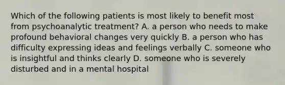 Which of the following patients is most likely to benefit most from psychoanalytic treatment? A. a person who needs to make profound behavioral changes very quickly B. a person who has difficulty expressing ideas and feelings verbally C. someone who is insightful and thinks clearly D. someone who is severely disturbed and in a mental hospital