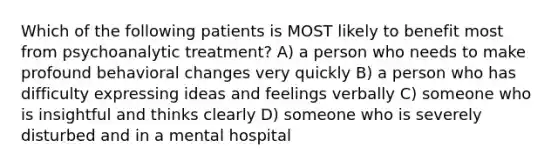 Which of the following patients is MOST likely to benefit most from psychoanalytic treatment? A) a person who needs to make profound behavioral changes very quickly B) a person who has difficulty expressing ideas and feelings verbally C) someone who is insightful and thinks clearly D) someone who is severely disturbed and in a mental hospital