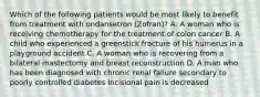 Which of the following patients would be most likely to benefit from treatment with ondansetron (Zofran)? A. A woman who is receiving chemotherapy for the treatment of colon cancer B. A child who experienced a greenstick fracture of his humerus in a playground accident C. A woman who is recovering from a bilateral mastectomy and breast reconstruction D. A man who has been diagnosed with chronic renal failure secondary to poorly controlled diabetes Incisional pain is decreased