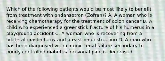 Which of the following patients would be most likely to benefit from treatment with ondansetron (Zofran)? A. A woman who is receiving chemotherapy for the treatment of colon cancer B. A child who experienced a greenstick fracture of his humerus in a playground accident C. A woman who is recovering from a bilateral mastectomy and breast reconstruction D. A man who has been diagnosed with chronic renal failure secondary to poorly controlled diabetes Incisional pain is decreased