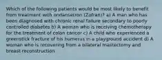 Which of the following patients would be most likely to benefit from treatment with ondansetron (Zofran)? a) A man who has been diagnosed with chronic renal failure secondary to poorly controlled diabetes b) A woman who is receiving chemotherapy for the treatment of colon cancer c) A child who experienced a greenstick fracture of his humerus in a playground accident d) A woman who is recovering from a bilateral mastectomy and breast reconstruction