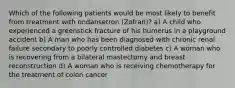 Which of the following patients would be most likely to benefit from treatment with ondansetron (Zofran)? a) A child who experienced a greenstick fracture of his humerus in a playground accident b) A man who has been diagnosed with chronic renal failure secondary to poorly controlled diabetes c) A woman who is recovering from a bilateral mastectomy and breast reconstruction d) A woman who is receiving chemotherapy for the treatment of colon cancer