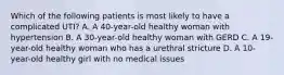 Which of the following patients is most likely to have a complicated UTI? A. A 40-year-old healthy woman with hypertension B. A 30-year-old healthy woman with GERD C. A 19-year-old healthy woman who has a urethral stricture D. A 10-year-old healthy girl with no medical issues