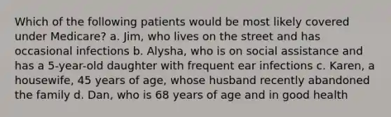 Which of the following patients would be most likely covered under Medicare? a. Jim, who lives on the street and has occasional infections b. Alysha, who is on social assistance and has a 5-year-old daughter with frequent ear infections c. Karen, a housewife, 45 years of age, whose husband recently abandoned the family d. Dan, who is 68 years of age and in good health