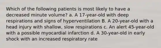 Which of the following patients is most likely to have a decreased minute volume? a. A 17-year-old with deep respirations and signs of hyperventilation B. A 20-year-old with a head injury with shallow, slow respirations c. An alert 45-year-old with a possible myocardial infarction d. A 30-year-old in early shock with an increased respiratory rate