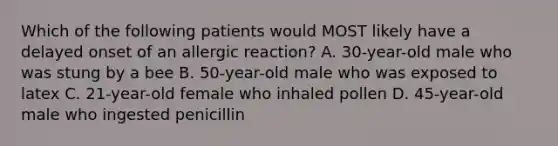 Which of the following patients would MOST likely have a delayed onset of an allergic reaction? A. 30-year-old male who was stung by a bee B. 50-year-old male who was exposed to latex C. 21-year-old female who inhaled pollen D. 45-year-old male who ingested penicillin