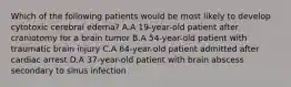 Which of the following patients would be most likely to develop cytotoxic cerebral edema? A.A 19-year-old patient after craniotomy for a brain tumor B.A 54-year-old patient with traumatic brain injury C.A 64-year-old patient admitted after cardiac arrest D.A 37-year-old patient with brain abscess secondary to sinus infection