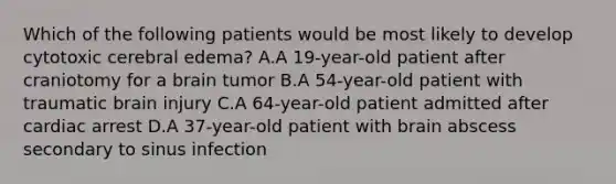 Which of the following patients would be most likely to develop cytotoxic cerebral edema? A.A 19-year-old patient after craniotomy for a brain tumor B.A 54-year-old patient with traumatic brain injury C.A 64-year-old patient admitted after cardiac arrest D.A 37-year-old patient with brain abscess secondary to sinus infection