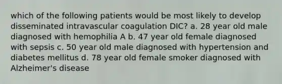 which of the following patients would be most likely to develop disseminated intravascular coagulation DIC? a. 28 year old male diagnosed with hemophilia A b. 47 year old female diagnosed with sepsis c. 50 year old male diagnosed with hypertension and diabetes mellitus d. 78 year old female smoker diagnosed with Alzheimer's disease