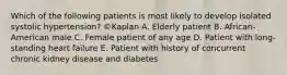 Which of the following patients is most likely to develop isolated systolic hypertension? ©Kaplan A. Elderly patient B. African-American male C. Female patient of any age D. Patient with long-standing heart failure E. Patient with history of concurrent chronic kidney disease and diabetes