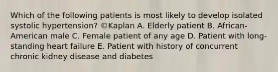 Which of the following patients is most likely to develop isolated systolic hypertension? ©Kaplan A. Elderly patient B. African-American male C. Female patient of any age D. Patient with long-standing heart failure E. Patient with history of concurrent chronic kidney disease and diabetes