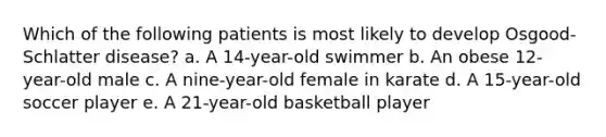 Which of the following patients is most likely to develop Osgood-Schlatter disease? a. A 14-year-old swimmer b. An obese 12-year-old male c. A nine-year-old female in karate d. A 15-year-old soccer player e. A 21-year-old basketball player