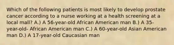 Which of the following patients is most likely to develop prostate cancer according to a nurse working at a health screening at a local mall? A.) A 56-year-old African American man B.) A 35- year-old- African American man C.) A 60-year-old Asian American man D.) A 17-year-old Caucasian man