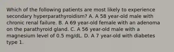 Which of the following patients are most likely to experience secondary hyperparathyroidism? A. A 58 year-old male with chronic renal failure. B. A 69 year-old female with an adenoma on the parathyroid gland. C. A 56 year-old male with a magnesium level of 0.5 mg/dL. D. A 7 year-old with diabetes type 1.