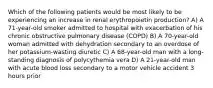 Which of the following patients would be most likely to be experiencing an increase in renal erythropoietin production? A) A 71-year-old smoker admitted to hospital with exacerbation of his chronic obstructive pulmonary disease (COPD) B) A 70-year-old woman admitted with dehydration secondary to an overdose of her potassium-wasting diuretic C) A 68-year-old man with a long-standing diagnosis of polycythemia vera D) A 21-year-old man with acute blood loss secondary to a motor vehicle accident 3 hours prior