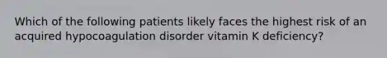 Which of the following patients likely faces the highest risk of an acquired hypocoagulation disorder vitamin K deficiency?