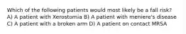 Which of the following patients would most likely be a fall risk? A) A patient with Xerostomia B) A patient with meniere's disease C) A patient with a broken arm D) A patient on contact MRSA