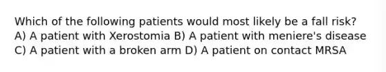 Which of the following patients would most likely be a fall risk? A) A patient with Xerostomia B) A patient with meniere's disease C) A patient with a broken arm D) A patient on contact MRSA