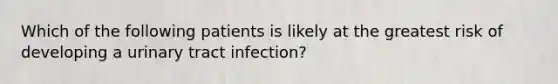 Which of the following patients is likely at the greatest risk of developing a urinary tract infection?