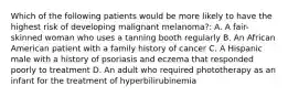 Which of the following patients would be more likely to have the highest risk of developing malignant melanoma?: A. A fair-skinned woman who uses a tanning booth regularly B. An African American patient with a family history of cancer C. A Hispanic male with a history of psoriasis and eczema that responded poorly to treatment D. An adult who required phototherapy as an infant for the treatment of hyperbilirubinemia