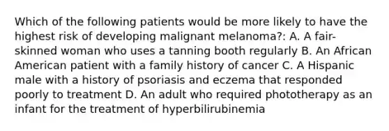 Which of the following patients would be more likely to have the highest risk of developing malignant melanoma?: A. A fair-skinned woman who uses a tanning booth regularly B. An African American patient with a family history of cancer C. A Hispanic male with a history of psoriasis and eczema that responded poorly to treatment D. An adult who required phototherapy as an infant for the treatment of hyperbilirubinemia