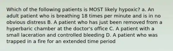 Which of the following patients is MOST likely​ hypoxic? a. An adult patient who is breathing 18 times per minute and is in no obvious distress B. A patient who has just been removed from a hyperbaric chamber at the​ doctor's office C. A patient with a small laceration and controlled bleeding D. A patient who was trapped in a fire for an extended time period