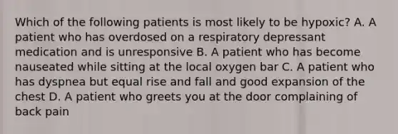 Which of the following patients is most likely to be​ hypoxic? A. A patient who has overdosed on a respiratory depressant medication and is unresponsive B. A patient who has become nauseated while sitting at the local oxygen bar C. A patient who has dyspnea but equal rise and fall and good expansion of the chest D. A patient who greets you at the door complaining of back pain