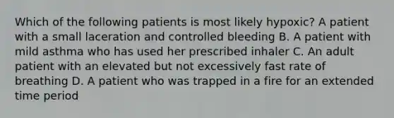 Which of the following patients is most likely hypoxic? A patient with a small laceration and controlled bleeding B. A patient with mild asthma who has used her prescribed inhaler C. An adult patient with an elevated but not excessively fast rate of breathing D. A patient who was trapped in a fire for an extended time period