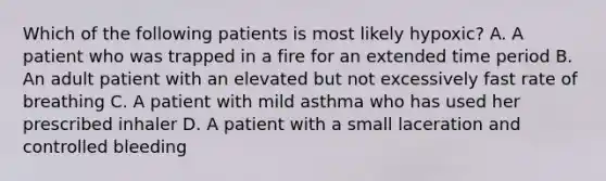 Which of the following patients is most likely​ hypoxic? A. A patient who was trapped in a fire for an extended time period B. An adult patient with an elevated but not excessively fast rate of breathing C. A patient with mild asthma who has used her prescribed inhaler D. A patient with a small laceration and controlled bleeding