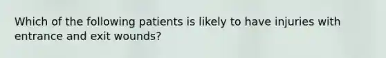 Which of the following patients is likely to have injuries with entrance and exit wounds?