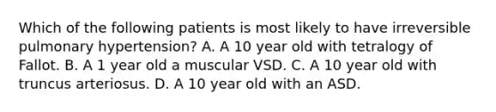 Which of the following patients is most likely to have irreversible pulmonary hypertension? A. A 10 year old with tetralogy of Fallot. B. A 1 year old a muscular VSD. C. A 10 year old with truncus arteriosus. D. A 10 year old with an ASD.