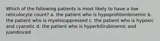 Which of the following patients is most likely to have a low reticulocyte count? a. the patient who is hypoprohtombinemic b. the patient who is myelosuppressed c. the patient who is hypoxic and cyanotic d. the patient who is hyperbilirubinemic and juandinced